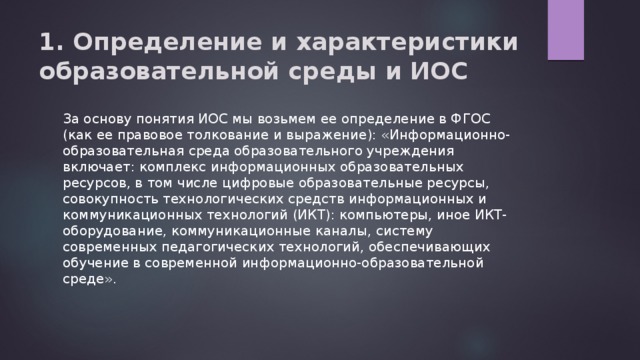 1. Определение и характеристики образовательной среды и ИОС   За основу понятия ИОС мы возьмем ее определение в ФГОС (как ее правовое толкование и выражение): «Информационно-образовательная среда образовательного учреждения включает: комплекс информационных образовательных ресурсов, в том числе цифровые образовательные ресурсы, совокупность технологических средств информационных и коммуникационных технологий (ИКТ): компьютеры, иное ИКТ-оборудование, коммуникационные каналы, систему современных педагогических технологий, обеспечивающих обучение в современной информационно-образовательной среде». 