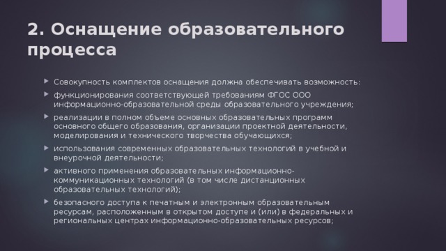 2. Оснащение образовательного процесса Совокупность комплектов оснащения должна обеспечивать возможность: функционирования соответствующей требованиям ФГОС ООО информационно-образовательной среды образовательного учреждения; реализации в полном объеме основных образовательных программ основного общего образования, организации проектной деятельности, моделирования и технического творчества обучающихся; использования современных образовательных технологий в учебной и внеурочной деятельности; активного применения образовательных информационно-коммуникационных технологий (в том числе дистанционных образовательных технологий); безопасного доступа к печатным и электронным образовательным ресурсам, расположенным в открытом доступе и (или) в федеральных и региональных центрах информационно-образовательных ресурсов; 