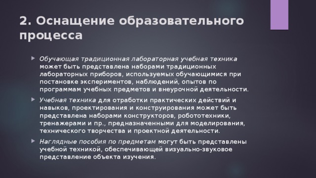 2. Оснащение образовательного процесса Обучающая традиционная лабораторная учебная техника может быть представлена наборами традиционных лабораторных приборов, используемых обучающимися при постановке экспериментов, наблюдений, опытов по программам учебных предметов и внеурочной деятельности. Учебная техника для отработки практических действий и навыков, проектирования и конструирования может быть представлена наборами конструкторов, робототехники, тренажерами и пр., предназначенными для моделирования, технического творчества и проектной деятельности. Наглядные пособия по предметам могут быть представлены учебной техникой, обеспечивающей визуально-звуковое представление объекта изучения. 