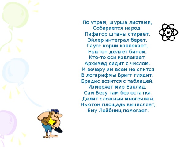 По утрам, шурша листами,  Собирается народ.  Пифагор штаны стирает,  Эйлер интеграл берет.  Гаусс корни извлекает,  Ньютон делает бином,  Кто-то оси извлекает,  Архимед сидит с числом. К вечеру им всем не спится  В логарифмы Бригг глядит,  Брадис возится с таблицей,  Измеряет мир Евклид.  Сам Безу там без остатка  Делит сложный многочлен,  Ньютон площадь вычисляет,  Ему Лейбниц помогает. 