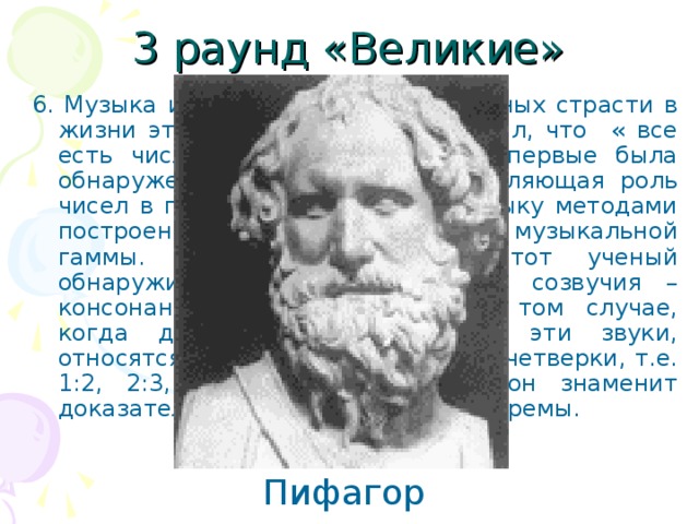 3 раунд «Великие» 6. Музыка и математика – две основных страсти в жизни этого ученого. Он утверждал, что « все есть число». Именно в музыке впервые была обнаружена, таинственная направляющая роль чисел в природе. Он обогатил музыку методами построения ее фундамента – музыкальной гаммы. Согласно преданию, этот ученый обнаружил, что приятные слуху созвучия – консонансы получаются лишь в том случае, когда длины струн, издающих эти звуки, относятся как целые числа первой четверки, т.е. 1:2, 2:3, 3:4. Но в геометрии он знаменит доказательством совсем другой теоремы. Пифагор 