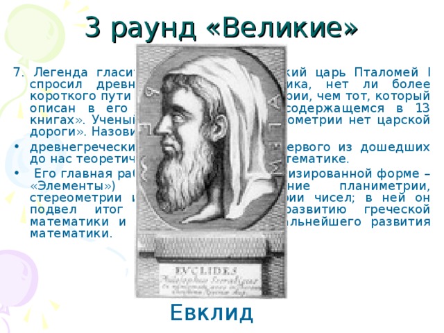 3 раунд «Великие» 7. Легенда гласит: «Однажды египетский царь Пталомей I спросил древнегреческого математика, нет ли более короткого пути для понимания геометрии, чем тот, который описан в его знаменитом труде, содержащемся в 13 книгах». Ученый гордо ответил: «В геометрии нет царской дороги». Назовите имя этого ученого. древнегреческий математик, автор первого из дошедших до нас теоретических трактатов по математике.  Его главная работа «Начала» (в латинизированной форме – «Элементы») содержит изложение планиметрии, стереометрии и ряда вопросов теории чисел; в ней он подвел итог предшествующему развитию греческой математики и создал фундамент дальнейшего развития математики. Евклид 