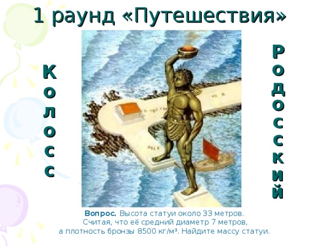 1 раунд «Путешествия» Родосский Колосс Вопрос. Высота статуи около 33 метров.  Считая, что её средний диаметр 7 метров,  а плотность бронзы 8500 кг/м 3 . Найдите массу статуи. 