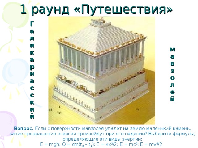 1 раунд «Путешествия» Галикарнасский мавзолей Вопрос. Если с поверхности мавзолея упадет на землю маленький камень,  какие превращения энергии произойдут при его падении? Выберите формулы, определяющие эти виды энергии: E = mgh; Q = cm(t 2 – t 1 ); Е = кх 2 /2; Е = mc 2 ; Е = m v 2 /2. 