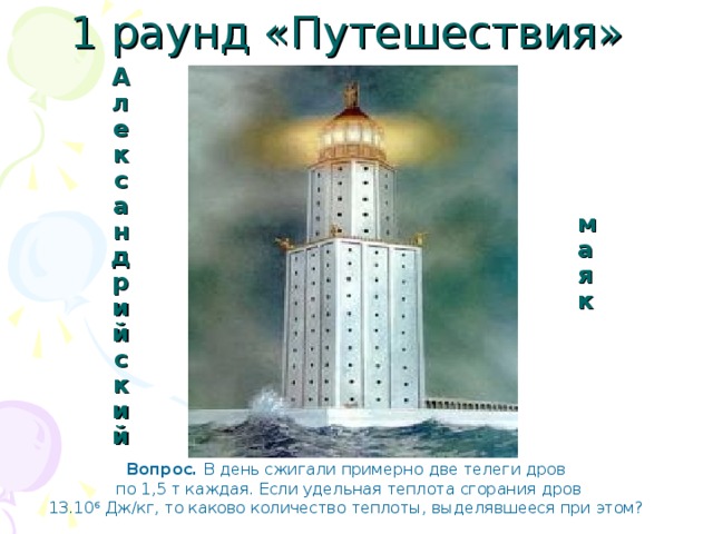 1 раунд «Путешествия» маяк Александрийский Вопрос. В день сжигали примерно две телеги дров  по 1,5 т каждая. Если удельная теплота сгорания дров  13.10 6 Дж/кг, то каково количество теплоты, выделявшееся при этом? 