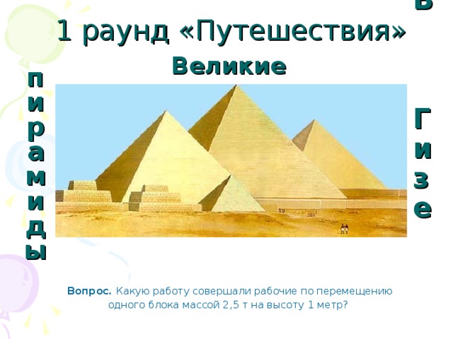 1 раунд «Путешествия» Великие пирамиды В Гизе Вопрос. Какую работу совершали рабочие по перемещению одного блока массой 2,5 т на высоту 1 метр?  