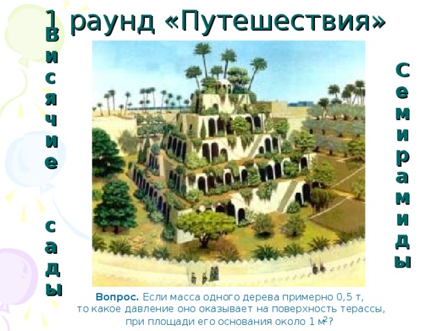 1 раунд «Путешествия» Семирамиды Висячие  сады Вопрос. Если масса одного дерева примерно 0,5 т,  то какое давление оно оказывает на поверхность терассы,  при площади его основания около 1 м ?  2 