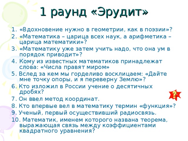 1 раунд «Эрудит» «Вдохновение нужно в геометрии, как в поэзии»? «Математика – царица всех наук, а арифметика – царица математики»? «Математику уже затем учить надо, что она ум в порядок приводит»? Кому из известных математиков принадлежат слова: «Числа правят миром» 5. Вслед за кем мы горделиво восклицаем: «Дайте мне точку опоры, и я переверну Землю»? 6. Кто изложил в России учение о десятичных дробях? 7. Он ввел метод координат. 8. Кто впервые вел в математику термин «функция»? 9. Ученый, первый осуществивший радиосвязь. 10. Математик, именем которого названа теорема, выражающая связь между коэффициентами квадратного уравнения? 
