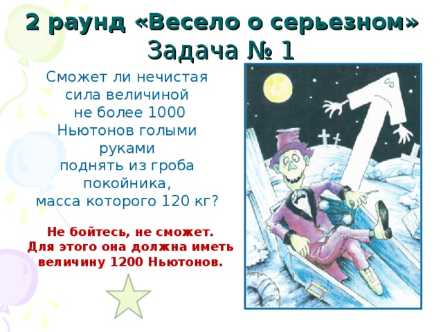 2 раунд «Весело о серьезном» Задача № 1 Сможет ли нечистая сила величиной  не более 1000 Ньютонов голыми руками поднять из гроба покойника, масса которого 120 кг? Не бойтесь, не сможет. Для этого она должна иметь величину 1200 Ньютонов. 