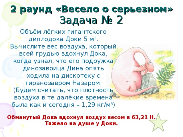 2 раунд «Весело о серьезном» Задача № 2 Объём лёгких гигантского диплодока Доки 5 м 3 . Вычислите вес воздуха, который всей грудью вдохнул Дока, когда узнал, что его подружка динозаврица Дина опять ходила на дискотеку с тиранозавром Назаром. (Будем считать, что плотность воздуха в те далёкие времена была как и сегодня – 1,29 кг/м 3 ) Обманутый Дока вдохнул воздух весом в 63,21 Н. Тяжело на душе у Доки. 