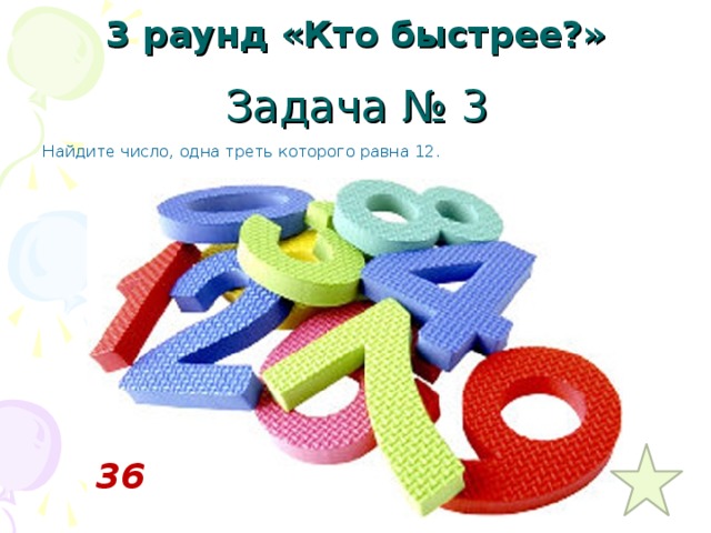 3 раунд «Кто быстрее?» Задача № 3 Найдите число, одна треть которого равна 12.  36 