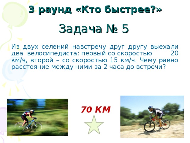 3 раунд «Кто быстрее?» Задача № 5 Из двух селений навстречу друг другу выехали два велосипедиста: первый со скоростью 20 км/ч, второй – со скоростью 15 км/ч. Чему равно расстояние между ними за 2 часа до встречи? 70 КМ 