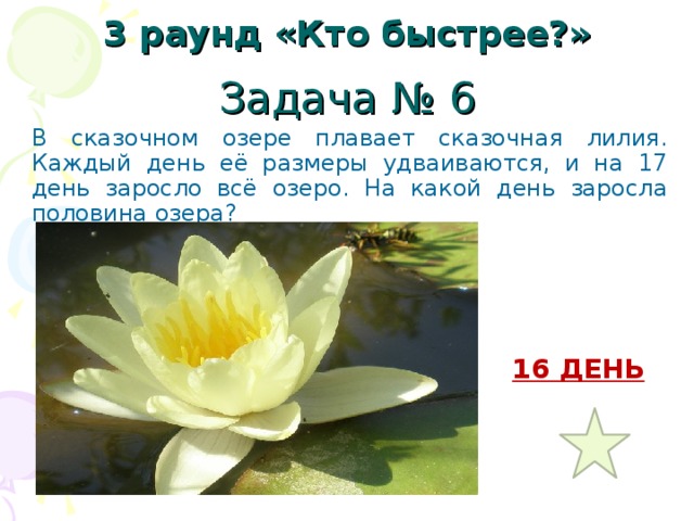 3 раунд «Кто быстрее?» Задача № 6 В сказочном озере плавает сказочная лилия. Каждый день её размеры удваиваются, и на 17 день заросло всё озеро. На какой день заросла половина озера? 16 ДЕНЬ 