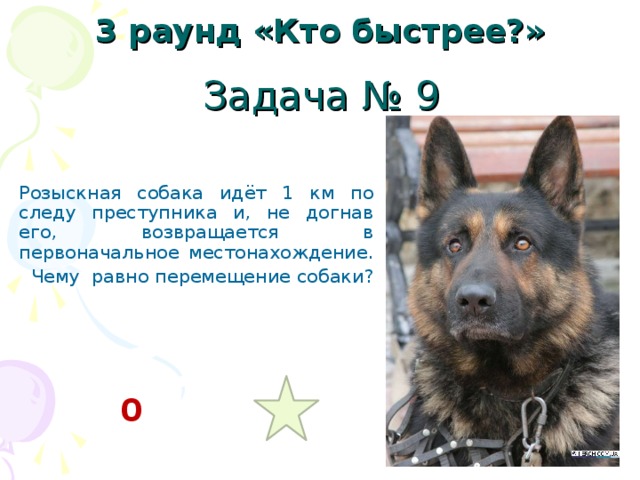 3 раунд «Кто быстрее?» Задача № 9 Розыскная собака идёт 1 км по следу преступника и, не догнав его, возвращается в первоначальное местонахождение.  Чему равно перемещение собаки? 0 