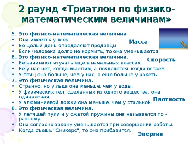 2 раунд «Триатлон по физико-математическим величинам» 5. Это физико-математическая величина Она имеется у всех. Ее целый день определяют продавцы Если человека долго не кормить, то она уменьшается. 6. Это физико-математическая величина. Ее начинают изучать еще в начальных классах. Ее у нас нет, когда мы спим, а появляется, когда встаем. У птиц она больше, чем у нас, а еще больше у ракеты. 7. Это физическая величина. Странно, но у льда она меньше, чем у воды. У физических тел, сделанных из одного вещества, она одинаковая. У алюминиевой ложки она меньше, чем у стальной. 8. Это физическая величина. У летящей пули и у сжатой пружины она называется по - разному. Она согласно закону уменьшается при совершении работы. Когда съешь 