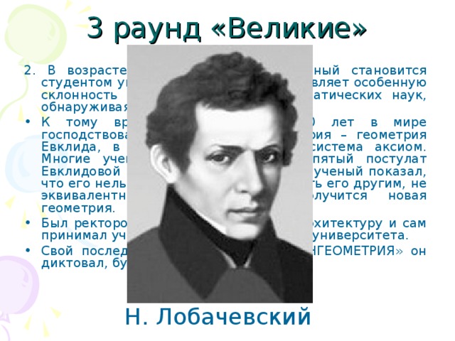 3 раунд «Великие» 2. В возрасте 14-ти лет будущий ученый становится студентом университета и вскоре проявляет особенную склонность к изучению физико-математических наук, обнаруживая выдающиеся способности. К тому времени уже более 2200 лет в мире господствовала единственная геометрия – геометрия Евклида, в основе которой лежит система аксиом. Многие ученые пытались доказать пятый постулат Евклидовой геометрии, но только этот ученый показал, что его нельзя доказать и если заменить его другим, не эквивалентным евклидову, то получится новая геометрия. Был ректором университета. Изучал архитектуру и сам принимал участие в разработке зданий университета. Свой последний научный труд – «ПАНГЕОМЕТРИЯ» он диктовал, будучи слепым. Н. Лобачевский 