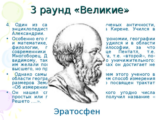 3 раунд «Великие» 4. Один из самых разносторонних ученых античности, энциклопедист. Родился в Африке, в Кирене. Учился в Александрии. Особенно его прославили труды по астрономии, географии и математике, однако он успешно трудился и в области филологии, поэзии, музыки и философии, за что современники дали ему прозвище Пентатл, т.е. Многоборец. Другое его прозвище, Бета, т.е. «второй», по-видимому, также не содержит ничего уничижительного: им желали показать, что во всех науках он достигает не высшего, но превосходного результата.  Однако самым известным достижением этого ученого в области географии был изобретенный им способ измерения размеров Земли, изложению которого посвящен трактат «Об измерении Земли». Он нашел способ определения какого угодно числа простых или первых чисел, который получил название « Решето ….». Эратосфен 