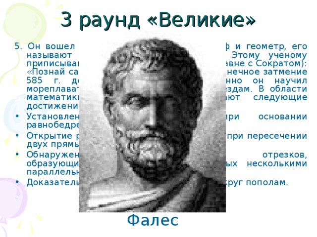 3 раунд «Великие» 5. Он вошел в историю науки как философ и геометр, его называют первым из семи мудрецов. Этому ученому приписывают знаменитое изречение (наравне с Сократом): «Познай самого себя!» Он предсказал солнечное затмение 585 г. до н. э. Говорят, что именно он научил мореплавателей ориентироваться по звездам. В области математики с его именем связывают следующие достижения: Установление равенства углов при основании равнобедренного треугольника Открытие равенства вертикальных углов при пересечении двух прямых; Обнаружение пропорциональности отрезков, образующихся на прямых, пересеченных несколькими параллельными прямыми; Доказательство того, что диаметр делит круг пополам. Фалес 