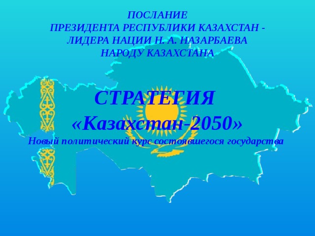 ПОСЛАНИЕ ПРЕЗИДЕНТА РЕСПУБЛИКИ КАЗАХСТАН - ЛИДЕРА НАЦИИ Н. А. НАЗАРБАЕВА НАРОДУ КАЗАХСТАНА  СТРАТЕГИЯ «Казахстан-2050» Новый политический курс состоявшегося государства   