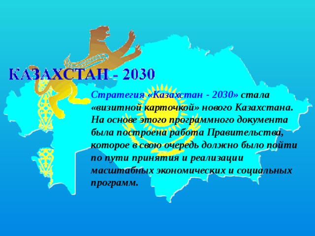 Стратегия «Казахстан - 2030» стала «визитной карточкой» нового Казахстана. На основе этого программного документа была построена работа Правительства, которое в свою очередь должно было пойти по пути принятия и реализации масштабных экономических и социальных программ. 