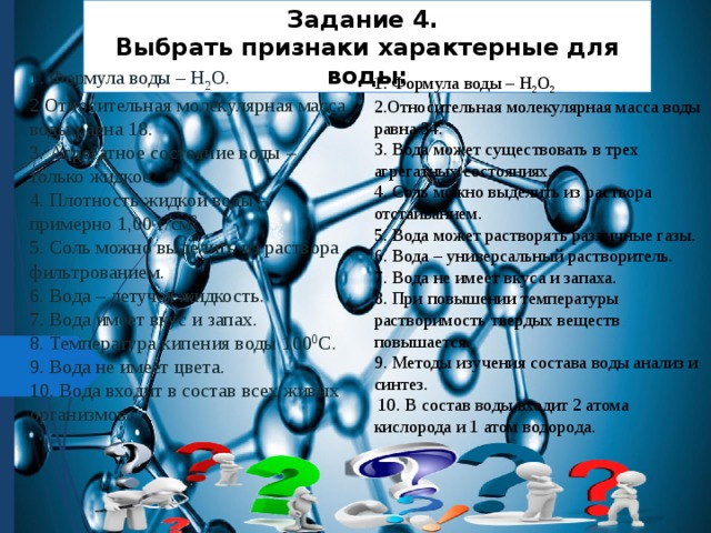 Задание 4. Выбрать признаки характерные для воды: 1. Формула воды – H 2 O. 2.Относительная молекулярная масса воды равна 18. 3. Агрегатное состояние воды – только жидкое. 4. Плотность жидкой воды – примерно 1,00 г/см 3 5. Соль можно выделить из раствора фильтрованием. 6. Вода – летучая жидкость. 7. Вода имеет вкус и запах. 8. Температура кипения воды 100 0 С. 9. Вода не имеет цвета. 10. Вода входит в состав всех живых организмов. 1. Формула воды – H 2 O 2 2.Относительная молекулярная масса воды равна 34. 3. Вода может существовать в трех агрегатных состояниях. 4. Соль можно выделить из раствора отстаиванием. 5. Вода может растворять различные газы. 6. Вода – универсальный растворитель. 7. Вода не имеет вкуса и запаха. 8. При повышении температуры растворимость твердых веществ повышается. 9. Методы изучения состава воды анализ и синтез.  10. В состав воды входит 2 атома кислорода и 1 атом водорода. 