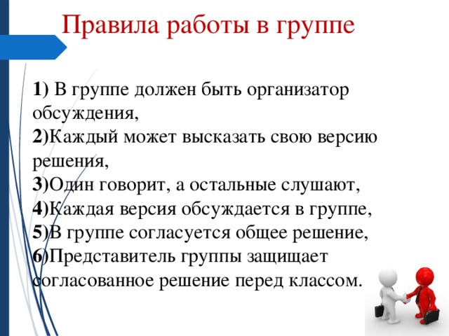 Правила работы в группе  1) В группе должен быть организатор обсуждения,  2) Каждый может высказать свою версию решения,  3) Один говорит, а остальные слушают,  4) Каждая версия обсуждается в группе,  5) В группе согласуется общее решение,  6) Представитель группы защищает согласованное решение перед классом. 