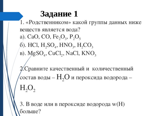   1. «Родственником» какой группы данных ниже веществ является вода?  а). CaO, CO, Fe 2 O 3 , P 2 O 5  б). HCl, H 2 SO 4 , HNO 3 , H 2 CO 3  в). MgSO 4 , CuCl 2 , NaCl, KNO 3   2.Сравните качественный и  количественный состав воды – H 2 O и пероксида водорода – H 2 O 2   3. В воде или в пероксиде водорода w(H) больше?   Задание 1  