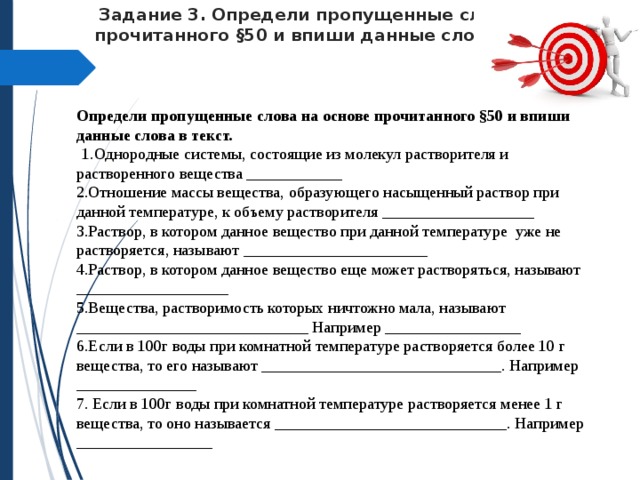  Задание 3.  Определи пропущенные слова на основе прочитанного §50 и впиши данные слова в текст.   Определи пропущенные слова на основе прочитанного §50 и впиши данные слова в текст.  1.Однородные системы, состоящие из молекул растворителя и растворенного вещества ____________ 2.Отношение массы вещества, образующего насыщенный раствор при данной температуре, к объему растворителя ___________________ 3.Раствор, в котором данное вещество при данной температуре уже не растворяется, называют _______________________ 4.Раствор, в котором данное вещество еще может растворяться, называют ___________________ 5.Вещества, растворимость которых ничтожно мала, называют _____________________________ Например _________________ 6.Если в 100г воды при комнатной температуре растворяется более 10 г вещества, то его называют ______________________________. Например _______________ 7. Если в 100г воды при комнатной температуре растворяется менее 1 г вещества, то оно называется _____________________________. Например _________________ 