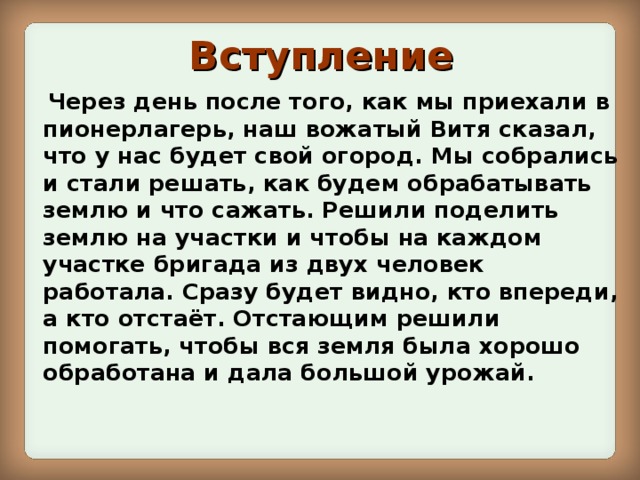 Вступление  Через день после того, как мы приехали в пионерлагерь, наш вожатый Витя сказал, что у нас будет свой огород. Мы собрались и стали решать, как будем обрабатывать землю и что сажать. Решили поделить землю на участки и чтобы на каждом участке бригада из двух человек работала. Сразу будет видно, кто впереди, а кто отстаёт. Отстающим решили помогать, чтобы вся земля была хорошо обработана и дала большой урожай.  