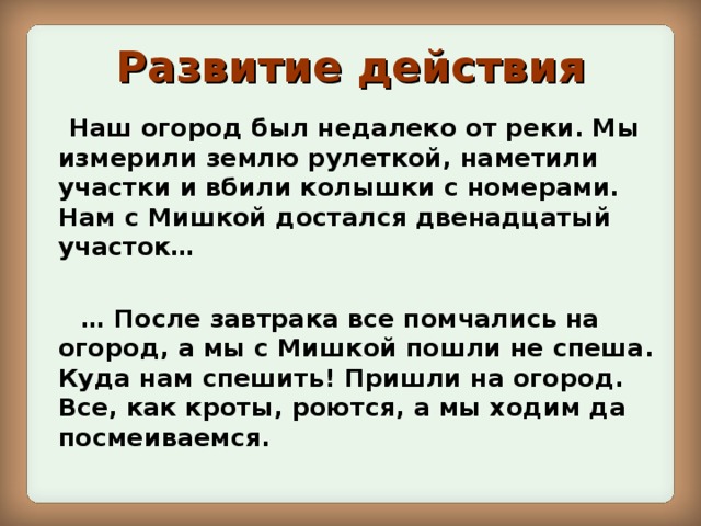 Развитие  действия  Наш огород был недалеко от реки. Мы измерили землю рулеткой, наметили участки и вбили колышки с номерами. Нам с Мишкой достался двенадцатый участок…  … После завтрака все помчались на огород, а мы с Мишкой пошли не спеша. Куда нам спешить! Пришли на огород. Все, как кроты, роются, а мы ходим да посмеиваемся.  