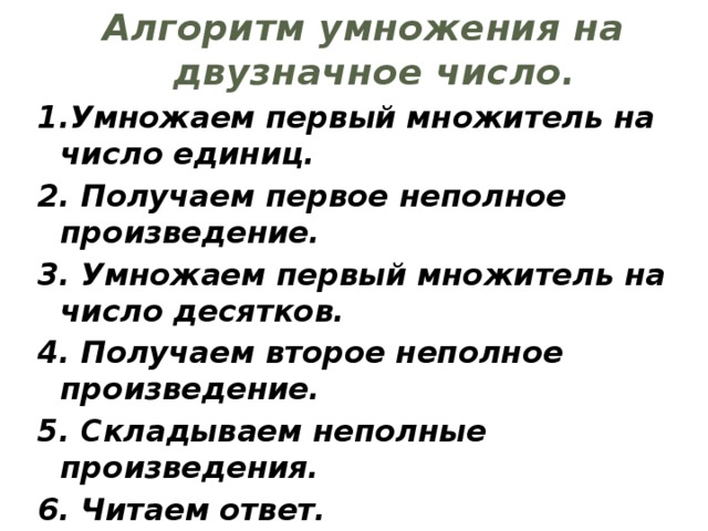 Алгоритм умножения на двузначное число. 1.Умножаем первый множитель на число единиц. 2. Получаем первое неполное произведение. 3. Умножаем первый множитель на число десятков. 4. Получаем второе неполное произведение. 5. Складываем неполные произведения. 6. Читаем ответ.