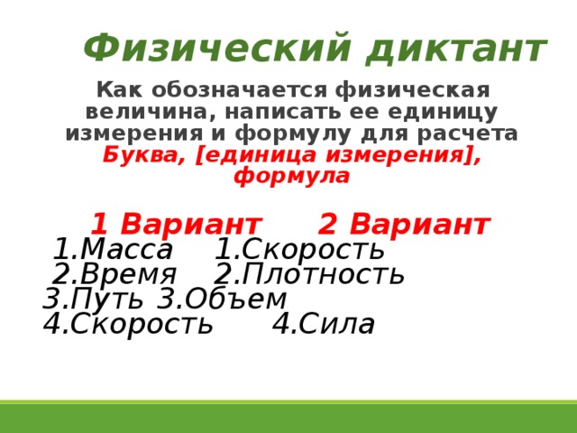 Физический диктант Как обозначается физическая величина, написать ее единицу измерения и формулу для расчета Буква, [ единица измерения ] , формула 1 Вариант    2 Вариант 1.Масса     1.Скорость 2.Время     2.Плотность 3.Путь     3.Объем 4.Скорость    4.Сила  