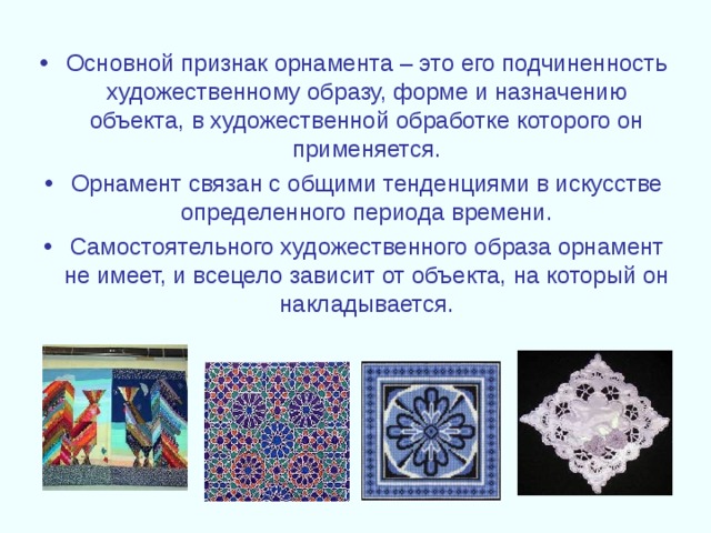 Основной признак орнамента – это его подчиненность художественному образу, форме и назначению объекта, в художественной обработке которого он применяется. Орнамент связан с общими тенденциями в искусстве определенного периода времени. Самостоятельного художественного образа орнамент не имеет, и всецело зависит от объекта, на который он накладывается. 