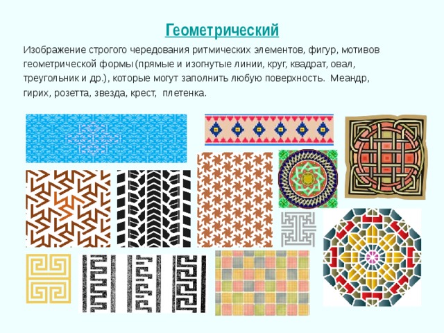 Геометрический Изображение строгого чередования ритмических элементов, фигур, мотивов геометрической формы (прямые и изогнутые линии, круг, квадрат, овал, треугольник и др.), которые могут заполнить любую поверхность. Меандр, гирих, розетта, звезда, крест, плетенка. 