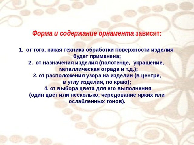 Форма и содержание орнамента зависят:  от того, какая техника обработки поверхности изделия будет применена; от назначения изделия (полотенце, украшение,  металлическая ограда и т.д.);  3. от расположения узора на изделии (в центре, в углу изделия, по краю);  4. от выбора цвета для его выполнения  (один цвет или несколько, чередование ярких или ослабленных тонов).  