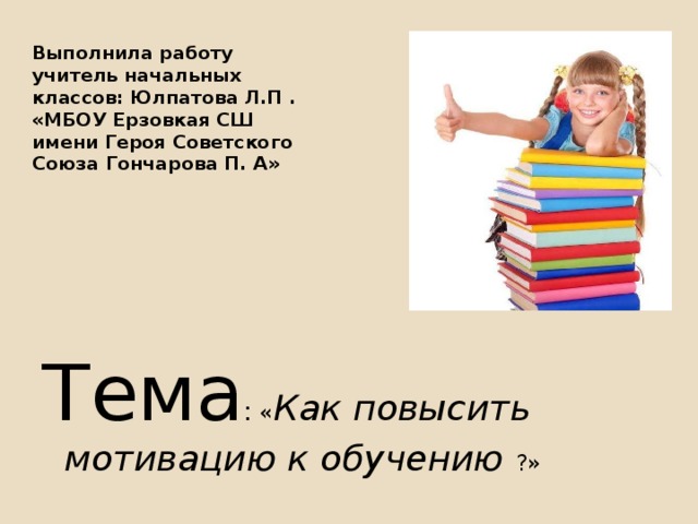 Выполнила работу учитель начальных классов: Юлпатова Л.П .  «МБОУ Ерзовкая СШ имени Героя Советского Союза Гончарова П. А»   Тема : « Как повысить мотивацию к обучению ?» 