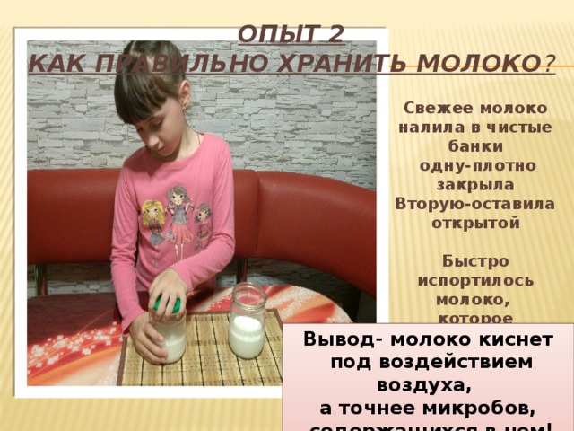 Опыт 2  Как правильно хранить молоко ? Свежее молоко налила в чистые банки  одну-плотно закрыла Вторую-оставила открытой  Быстро испортилось молоко, которое находилось в открытой банке Вывод- молоко киснет  под воздействием воздуха, а точнее микробов,  содержащихся в нем! 