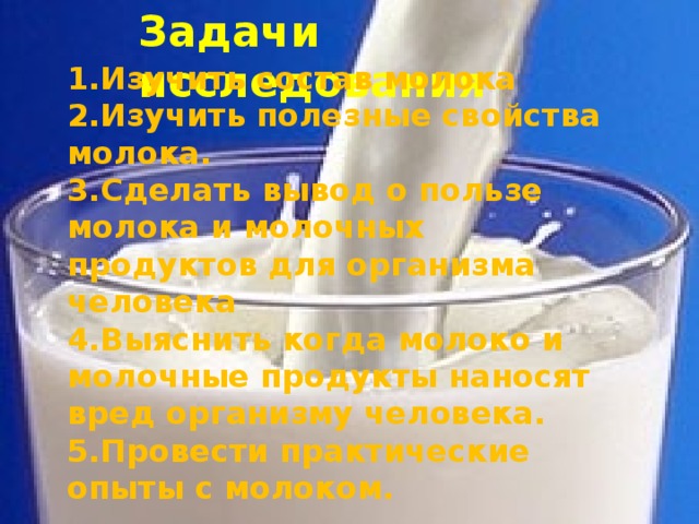 Задачи исследования 1.Изучить состав молока 2.Изучить полезные свойства молока. 3.Сделать вывод о пользе молока и молочных продуктов для организма человека 4.Выяснить когда молоко и молочные продукты наносят вред организму человека. 5.Провести практические опыты с молоком.   
