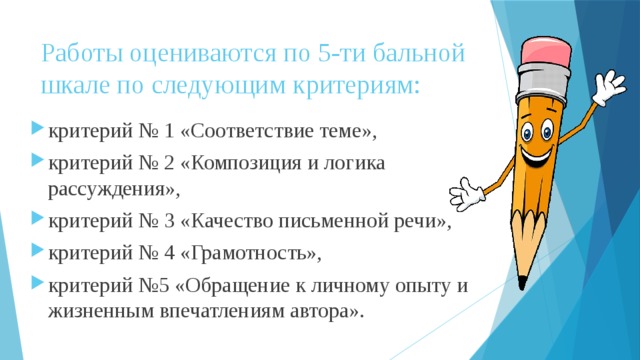 Работы оцениваются по 5-ти бальной шкале по следующим критериям:   критерий № 1 «Соответствие теме», критерий № 2 «Композиция и логика рассуждения», критерий № 3 «Качество письменной речи», критерий № 4 «Грамотность», критерий №5 «Обращение к личному опыту и жизненным впечатлениям автора». 