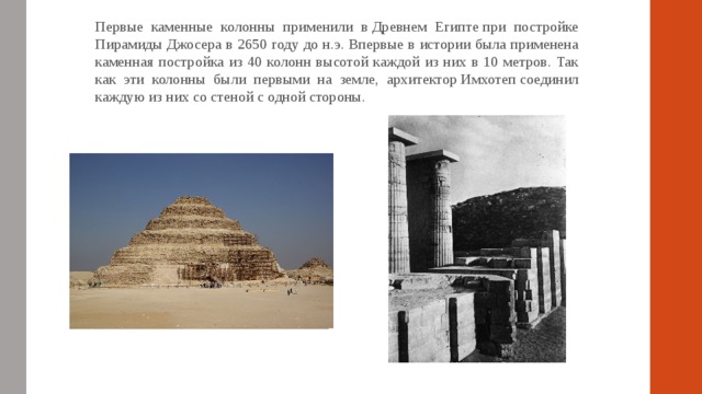 Первые каменные колонны применили в Древнем Египте при постройке Пирамиды Джосера в 2650 году до н.э. Впервые в истории была применена каменная постройка из 40 колонн высотой каждой из них в 10 метров. Так как эти колонны были первыми на земле, архитектор Имхотеп соединил каждую из них со стеной с одной стороны. 