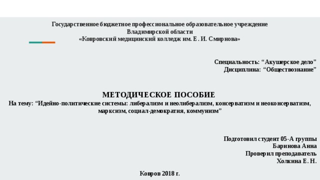 Государственное бюджетное профессиональное образовательное учреждение  Владимирской области  «Ковровский медицинский колледж им. Е. И. Смирнова»   Специальность: “Акушерское дело” Дисциплина: “Обществознание” МЕТОДИЧЕСКОЕ ПОСОБИЕ На тему: “Идейно-политические системы: либерализм и неолиберализм, консерватизм и неоконсерватизм, марксизм, социал-демократия, коммунизм” Подготовил студент 05-А группы Баринова Анна Проверил преподаватель Холкина Е. Н. Ковров 2018 г. 