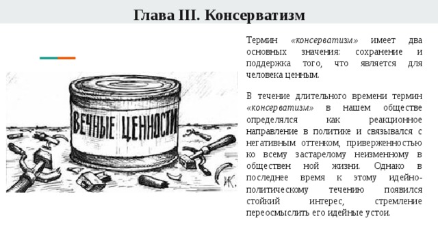 Глава III. Консерватизм Термин «консерватизм» имеет два основных значения: сохранение и поддержка того, что является для человека ценным. В течение длительного времени термин «консерватизм» в нашем обществе определялся как реакционное направление в политике и связывался с негативным оттенком, приверженностью ко всему застарелому неизменному в обществен ной жизни. Однако в последнее время к этому идейно-политическому течению появился стойкий интерес, стремление переосмыслить его идейные устои. 