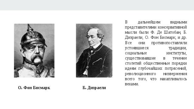 В дальнейшем видными представителями консервативной мысли были Ф. Де Шатобан, Б. Дизраели, О. Фон Бисмарк, и др. Все они противопоставляли устоявшиеся традиции, социальные институты, существовавшие в течение столетий общественные порядки идеям глубочайших потрясений, революционного низвержения всего того, что накапливалось веками. О. Фон Бисмарк Б. Дизраели 