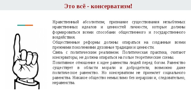 Это всё - консерватизм! Нравственный абсолютизм, признание существования незыблемых нравственных идеалов и ценностей личности, которые должны формироваться всеми способами общественного и государственного воздействия. Общественные реформы должны опираться на созданные всеми прежними поколениями духовные традиции и ценности. Связь с политическим реализмом. Политическая практика, считают консерваторы, не должна опираться на голые теоретические схемы. Позитивное отношение к идее равенства людей перед богом. Равенство существует в области морали и добродетели, возможно даже политическое равенство. Но консерватизм не приемлет социального равенства. Никакое общество немыслимо без иерархии и, следовательно, неравенства. 