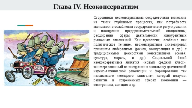 Глава IV. Неоконсерватизм Сторонники неоконсерватизма сосредоточили внимание на таких глубинных процессах, как потребность экономики в ослаблении государственного регулирования и поощрении предпринимательской инициативы, расширении сферы деятельности конкурентных рыночных отношений. Как идеология, особенно как политическое течение, неоконсерватизм синтезировал принципы либерализма (рынок, конкуренция и др.) с традиционными ценностями консерватизма (семья, культура, мораль, и др.). Социальной базой неоконсерватизма является «новый средний класс», заинтересованный во внедрении в экономику достижений научно-технической революции и формировании так называемого «молодого капитала», который получил развитие в современных сферах экономики — электроника, авиация и др. 