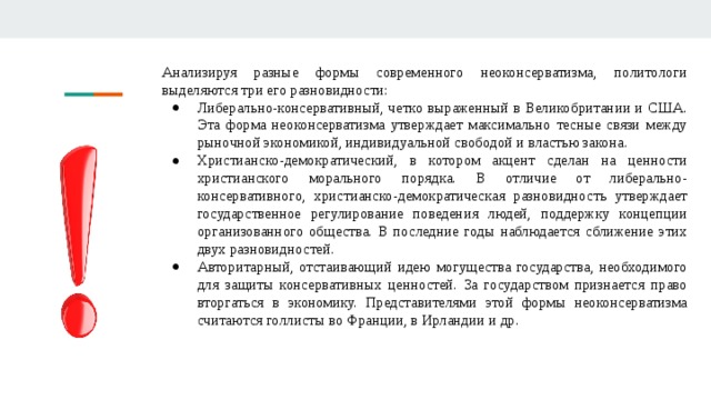 Анализируя разные формы современного неоконсерватизма, политологи выделяются три его разновидности: Либерально-консервативный, четко выраженный в Великобритании и США. Эта форма неоконсерватизма утверждает максимально тесные связи между рыночной экономикой, индивидуальной свободой и властью закона. Христианско-демократический, в котором акцент сделан на ценности христианского морального порядка. В отличие от либерально-консервативного, христианско-демократическая разновидность утверждает государственное регулирование поведения людей, поддержку концепции организованного общества. В последние годы наблюдается сближение этих двух разновидностей. Авторитарный, отстаивающий идею могущества государства, необходимого для защиты консервативных ценностей. За государством признается право вторгаться в экономику. Представителями этой формы неоконсерватизма считаются голлисты во Франции, в Ирландии и др. 