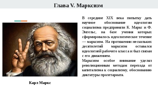 Глава V. Марксизм В середине XIX века попытку дать научное обоснование идеологии социализма предприняли К. Маркс и Ф. Энгельс, на базе учения которых сформировалось идеологическое течение — марксизм. На протяжении нескольких десятилетий марксизм оставался идеологией рабочего класса и был связан с его движением. Марксизм особое внимание уделял революционным методам перехода от капитализма к социализму, обоснованию диктатуры пролетариата. Карл Маркс 