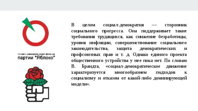 В целом социал-демократия — сторонник социального прогресса. Она поддерживает такие требования трудящихся, как снижение безработицы, уровня инфляции, совершенствование социального законодательства, защита демократических и профсоюзных прав и т. д. Однако единого проекта общественного устройства у нее пока нет. По словам В. Брандта, «социал-демократическое движение характеризуется многообразием подходов к социализму и отказом от какой-либо доминирующей модели». 