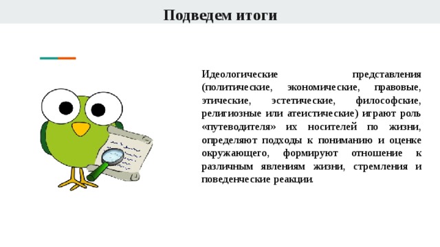 Подведем итоги Идеологические представления (политические, экономические, правовые, этические, эстетические, философские, религиозные или атеистические) играют роль «путеводителя» их носителей по жизни, определяют подходы к пониманию и оценке окружающего, формируют отношение к различным явлениям жизни, стремления и поведенческие реакции . 