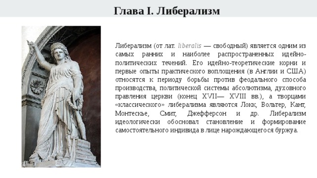 Глава I. Либерализм Либерализм (от лат. liberalis  — свободный) является одним из самых ранних и наиболее распространенных идейно-политических течений. Его идейно-теоретические корни и первые опыты практического воплощения (в Англии и США) относятся к периоду борьбы против феодального способа производства, политической системы абсолютизма, духовного правления церкви (конец XVII— XVIII вв.), а творцами «классического» либерализма являются Локк, Вольтер, Кант, Монтескье, Смит, Джефферсон и др. Либерализм идеологически обосновал становление и формирование самостоятельного индивида в лице нарождающегося буржуа. 